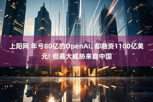 上阳网 年亏80亿的OpenAI, 却融资1100亿美元! 但最大威胁来自中国