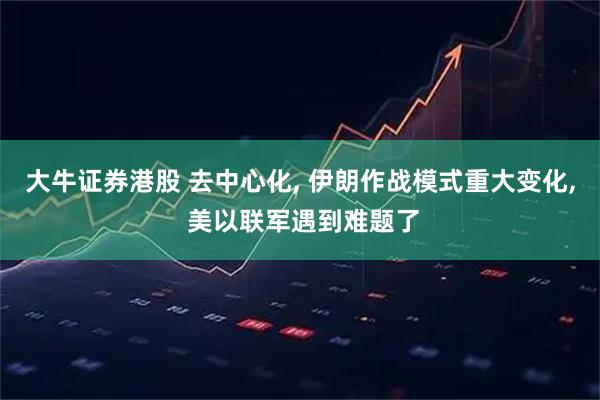 大牛证券港股 去中心化, 伊朗作战模式重大变化, 美以联军遇到难题了