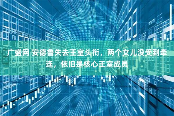 广盛网 安德鲁失去王室头衔，两个女儿没受到牵连，依旧是核心王室成员