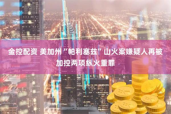 金控配资 美加州“帕利塞兹”山火案嫌疑人再被加控两项纵火重罪