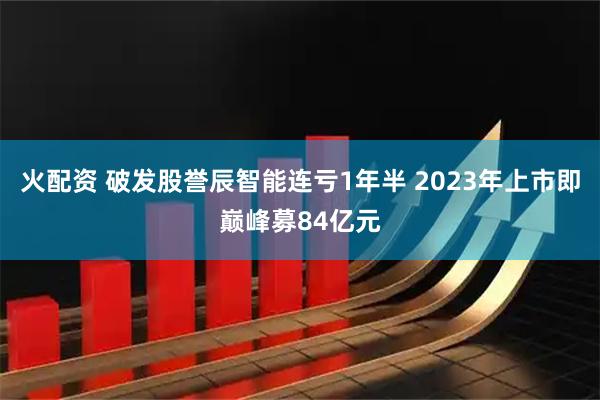 火配资 破发股誉辰智能连亏1年半 2023年上市即巅峰募84亿元