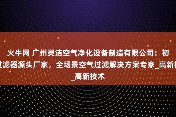 火牛网 广州灵洁空气净化设备制造有限公司:初效过滤器源头厂家,全场景空气过滤解决方案专家_高新技术