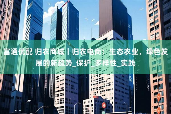 富通优配 归农商城丨归农电商:生态农业,绿色发展的新趋势_保护_多样性_实践