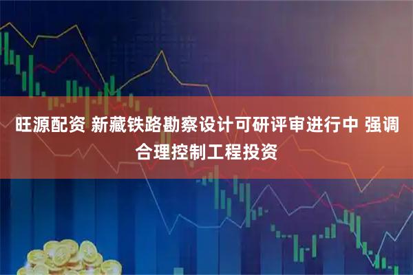 旺源配资 新藏铁路勘察设计可研评审进行中 强调合理控制工程投资