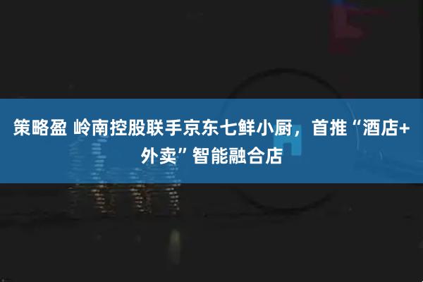 策略盈 岭南控股联手京东七鲜小厨，首推“酒店+外卖”智能融合店