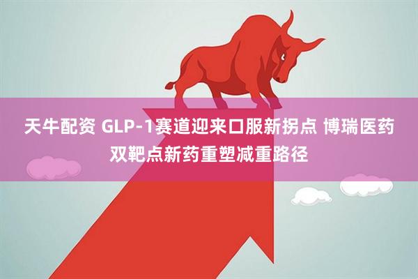 天牛配资 GLP-1赛道迎来口服新拐点 博瑞医药双靶点新药重塑减重路径