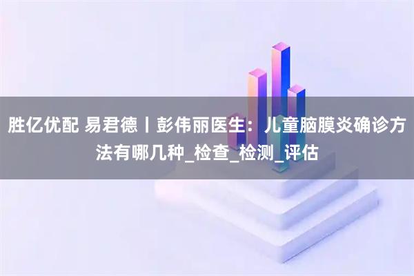 胜亿优配 易君德丨彭伟丽医生:儿童脑膜炎确诊方法有哪几种_检查_检测_评估