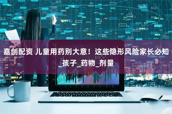 嘉创配资 儿童用药别大意!这些隐形风险家长必知_孩子_药物_剂量