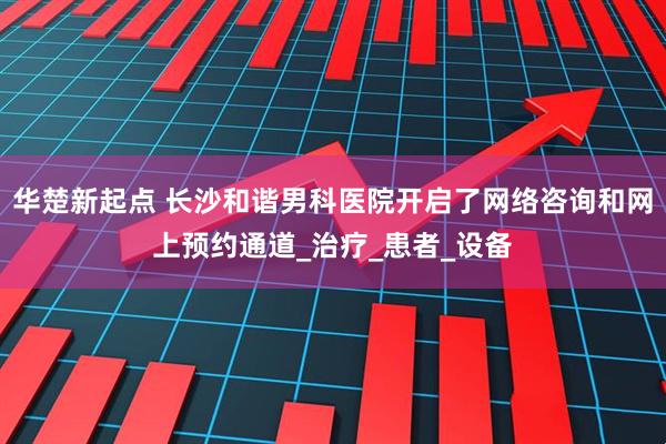 华楚新起点 长沙和谐男科医院开启了网络咨询和网上预约通道_治疗_患者_设备
