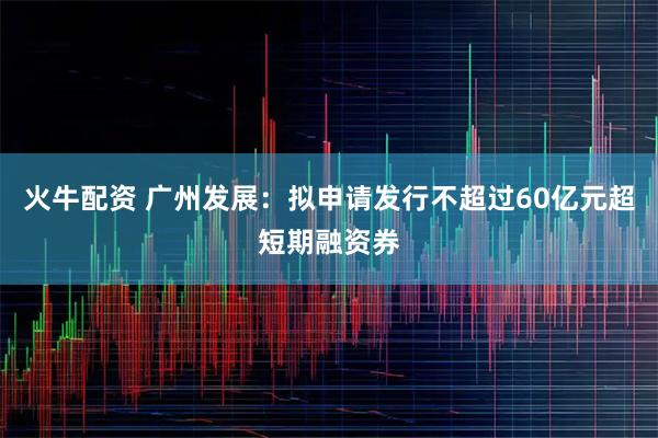火牛配资 广州发展：拟申请发行不超过60亿元超短期融资券