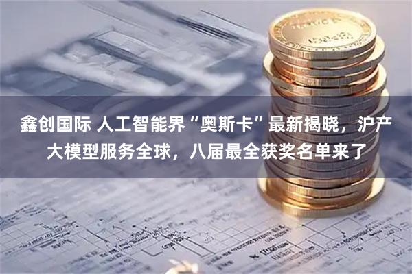 鑫创国际 人工智能界“奥斯卡”最新揭晓，沪产大模型服务全球，八届最全获奖名单来了