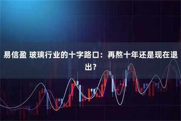 易信盈 玻璃行业的十字路口:再熬十年还是现在退出?