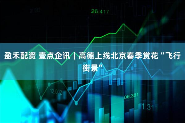 盈禾配资 壹点企讯｜高德上线北京春季赏花“飞行街景”