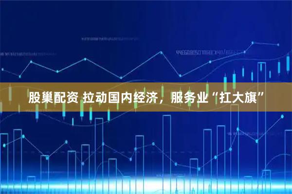 股巢配资 拉动国内经济,服务业“扛大旗”