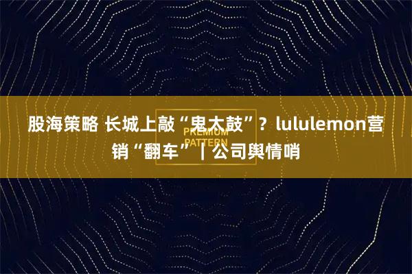 股海策略 长城上敲“鬼太鼓”?lululemon营销“翻车”|公司舆情哨