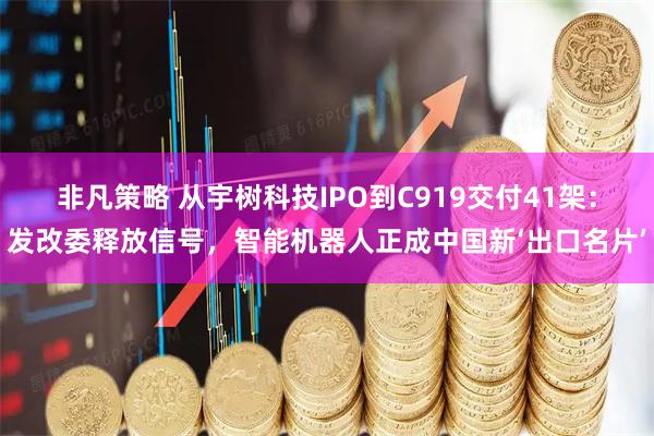 非凡策略 从宇树科技IPO到C919交付41架：发改委释放信号，智能机器人正成中国新‘出口名片’