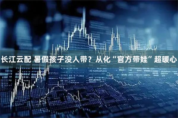 长江云配 暑假孩子没人带？从化“官方带娃”超暖心