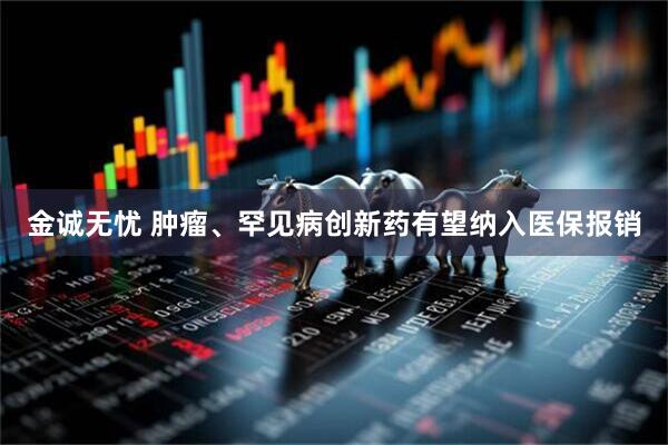 金诚无忧 肿瘤、罕见病创新药有望纳入医保报销